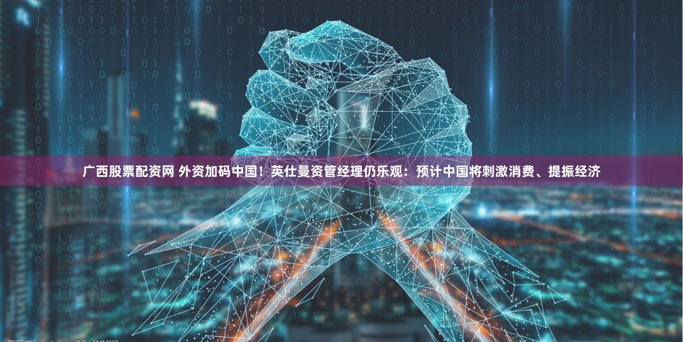 广西股票配资网 外资加码中国！英仕曼资管经理仍乐观：预计中国将刺激消费、提振经济