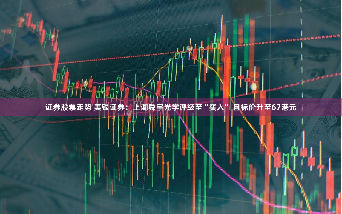 证券股票走势 美银证券：上调舜宇光学评级至“买入” 目标价升至67港元