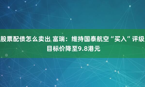 股票配债怎么卖出 富瑞:维持国泰航空“买入”评级 目标价降至9.8港元