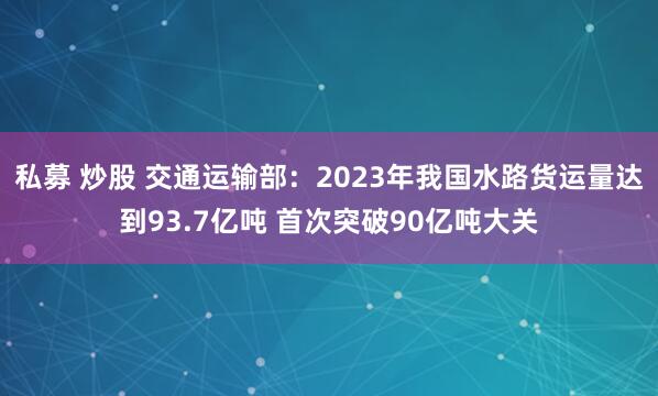 私募 炒股 交通运输部：2023年我国水路货运量达到93.7亿吨 首次突破90亿吨大关