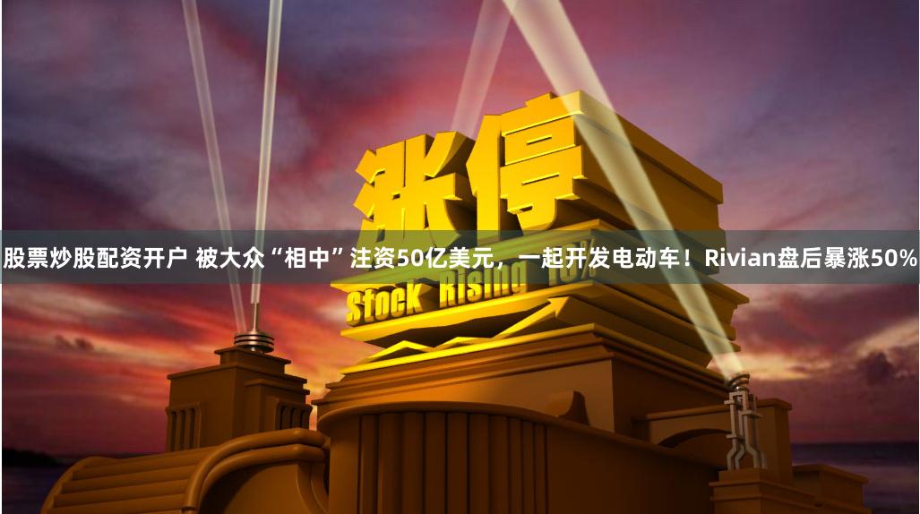 股票炒股配资开户 被大众“相中”注资50亿美元，一起开发电动车！Rivian盘后暴涨50%