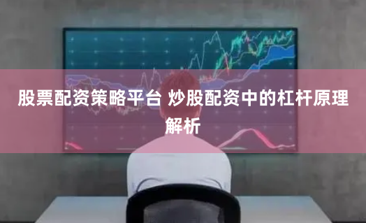 股票配资策略平台 炒股配资中的杠杆原理解析