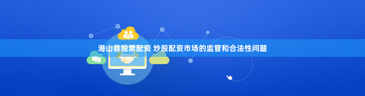 潜山县股票配资 炒股配资市场的监管和合法性问题